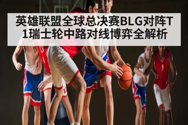 英雄联盟全球总决赛BLG对阵T1瑞士轮中路对线博弈全解析（kaiyun）