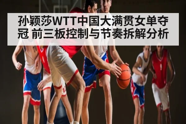 孙颖莎WTT中国大满贯女单夺冠 前三板控制与节奏拆解分析（kaiyun）