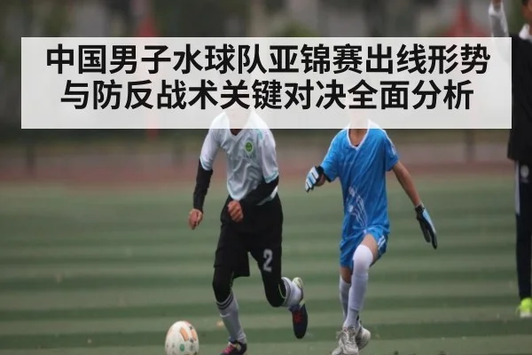 中国男子水球队亚锦赛出线形势与防反战术关键对决全面分析 - kaiyun
