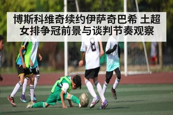 博斯科维奇续约伊萨奇巴希 土超女排争冠前景与谈判节奏观察（kaiyun）